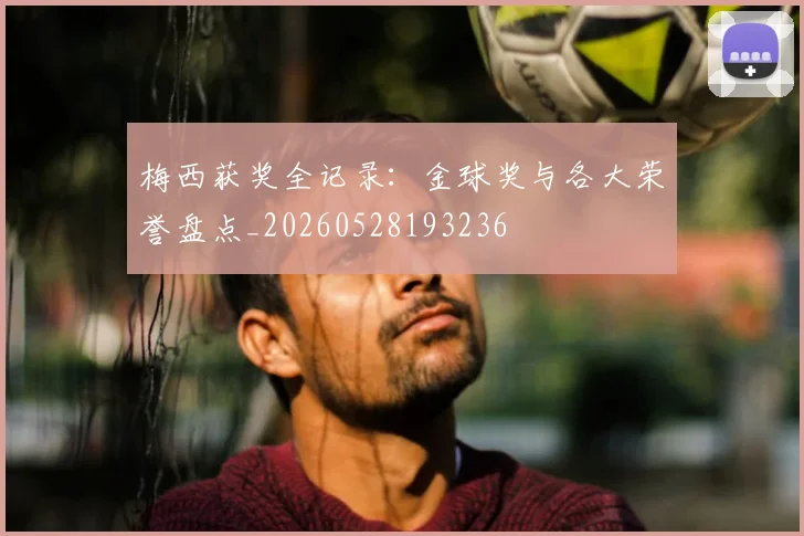梅西获奖全记录:金球奖与各大荣誉盘点_20260528193236