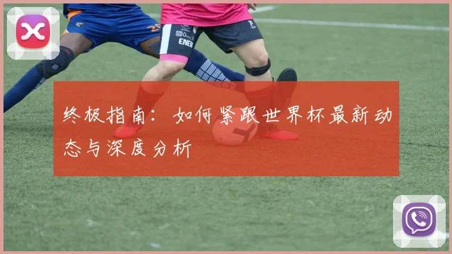 终极指南:如何紧跟世界杯最新动态与深度分析