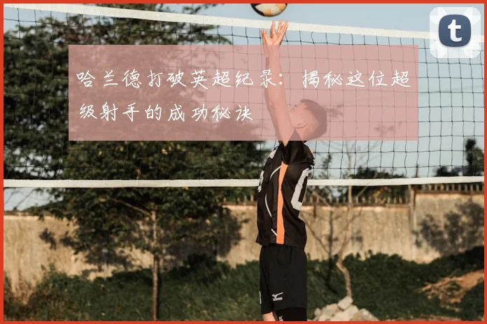 哈兰德打破英超纪录:揭秘这位超级射手的成功秘诀