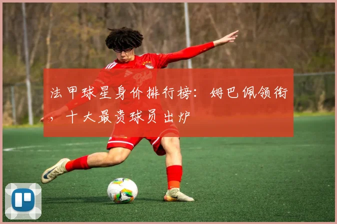 法甲球星身价排行榜:姆巴佩领衔,十大最贵球员出炉