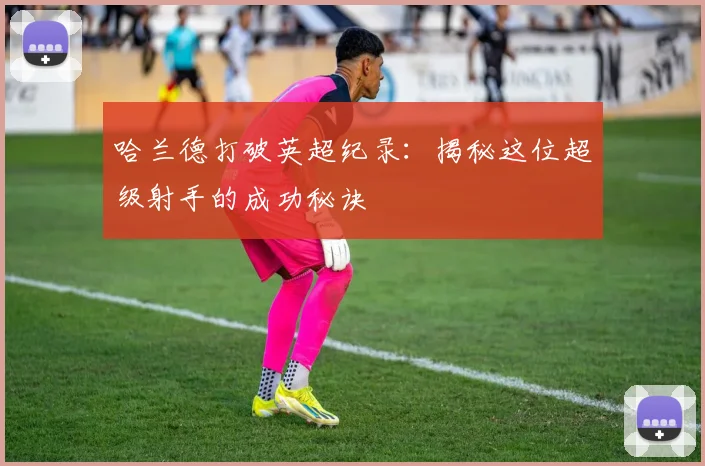哈兰德打破英超纪录：揭秘这位超级射手的成功秘诀